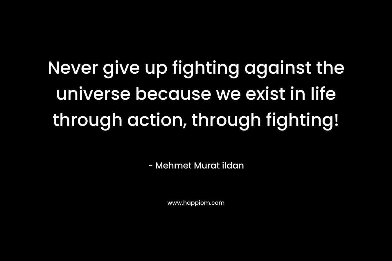 Never give up fighting against the universe because we exist in life through action, through fighting!