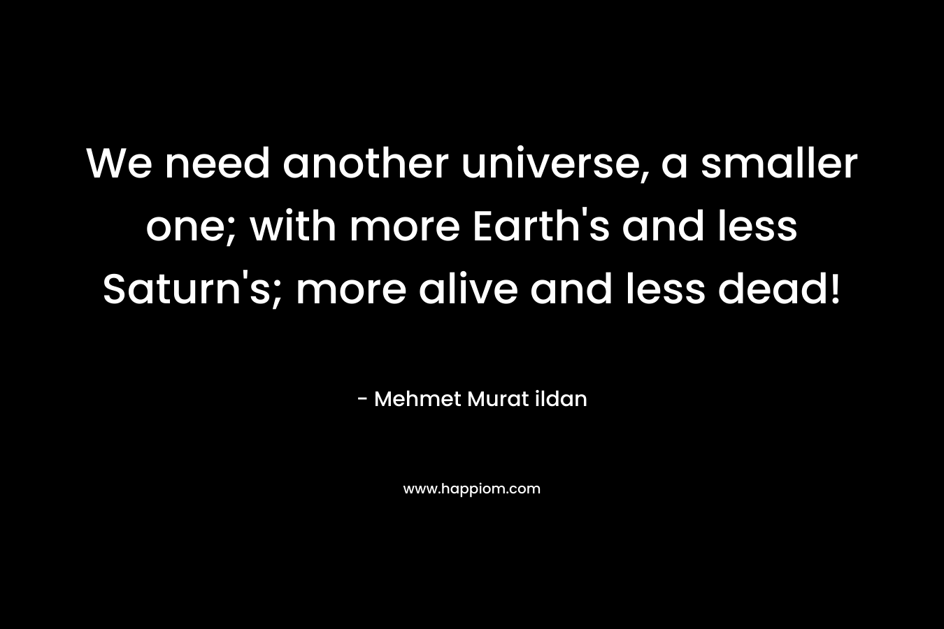 We need another universe, a smaller one; with more Earth’s and less Saturn’s; more alive and less dead! – Mehmet Murat ildan