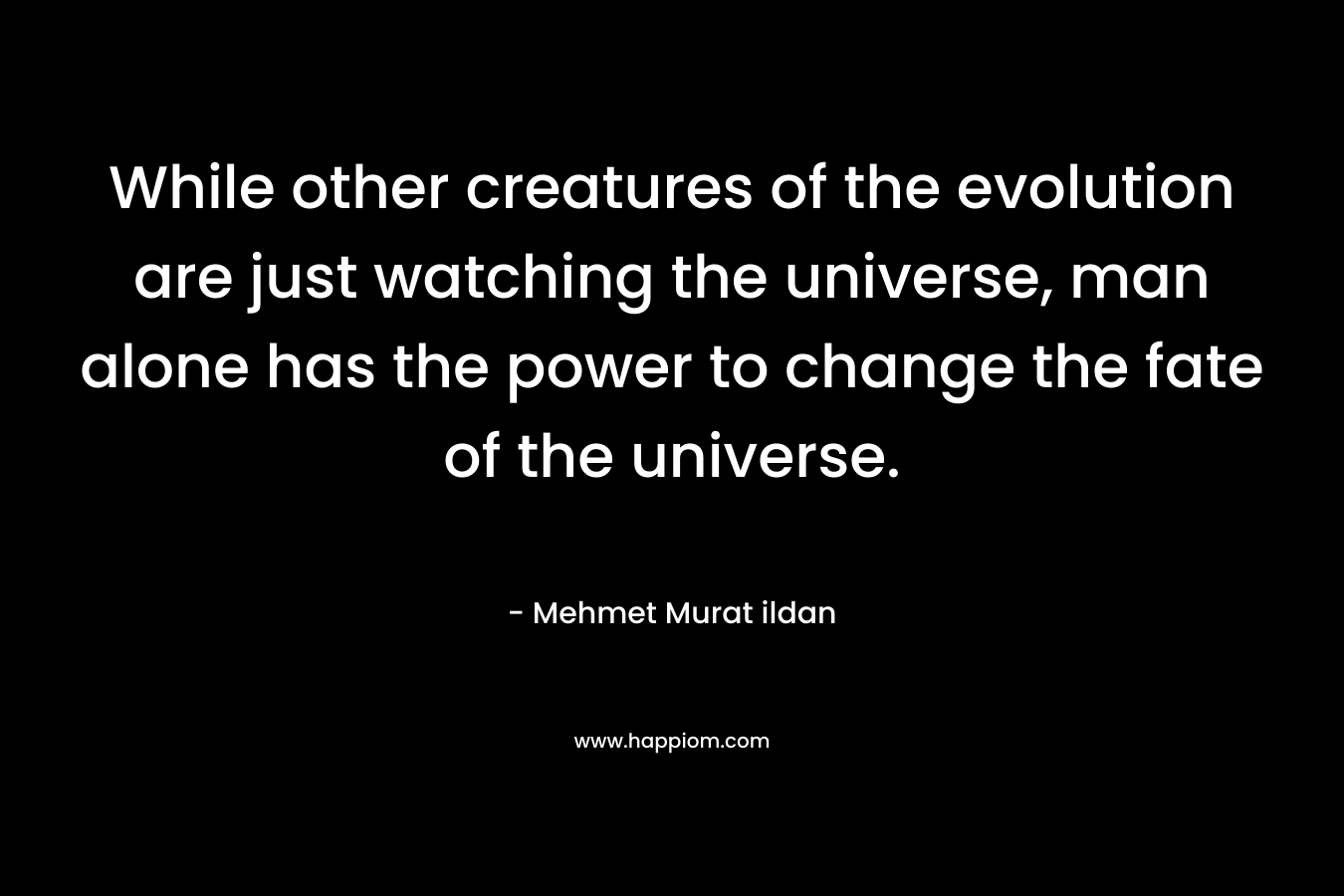 While other creatures of the evolution are just watching the universe, man alone has the power to change the fate of the universe.