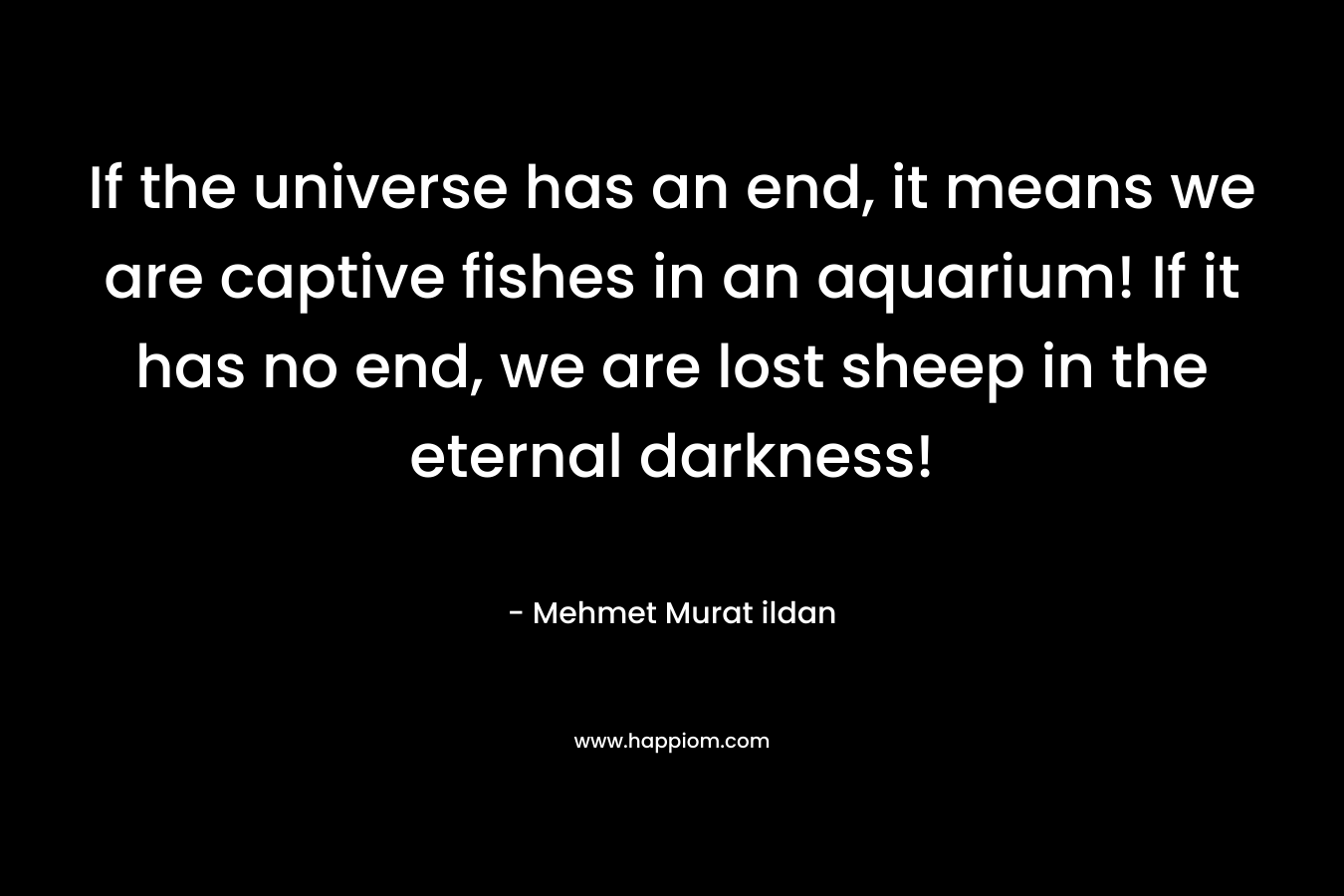 If the universe has an end, it means we are captive fishes in an aquarium! If it has no end, we are lost sheep in the eternal darkness! – Mehmet Murat ildan