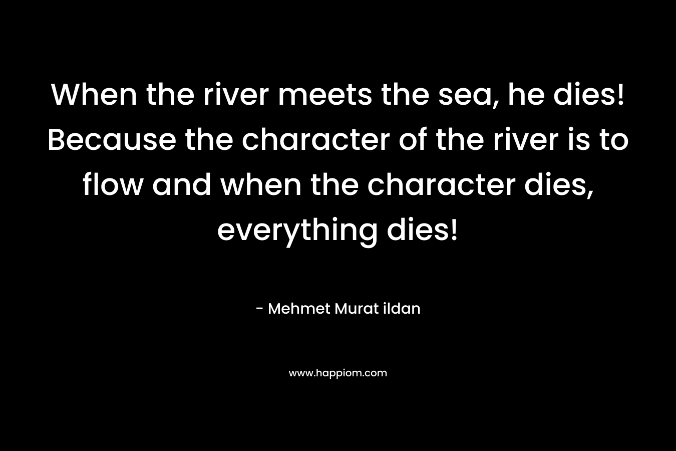 When the river meets the sea, he dies! Because the character of the river is to flow and when the character dies, everything dies!