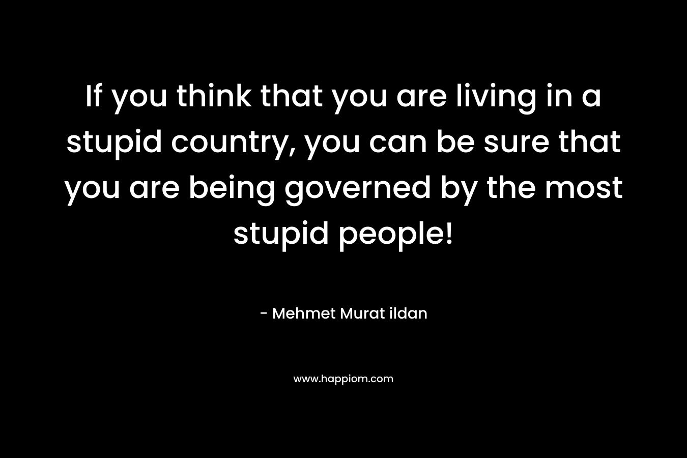 If you think that you are living in a stupid country, you can be sure that you are being governed by the most stupid people! – Mehmet Murat ildan