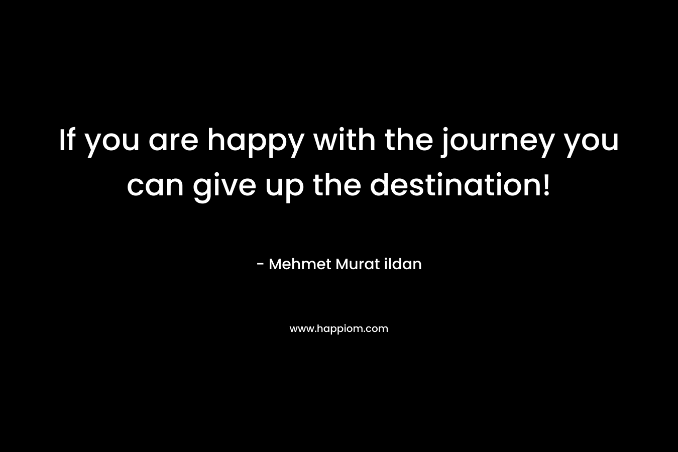 If you are happy with the journey you can give up the destination!