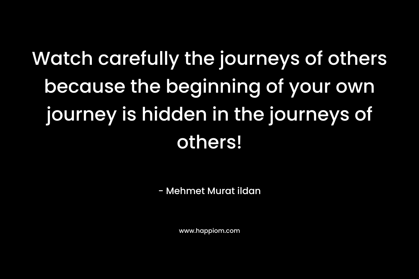 Watch carefully the journeys of others because the beginning of your own journey is hidden in the journeys of others!