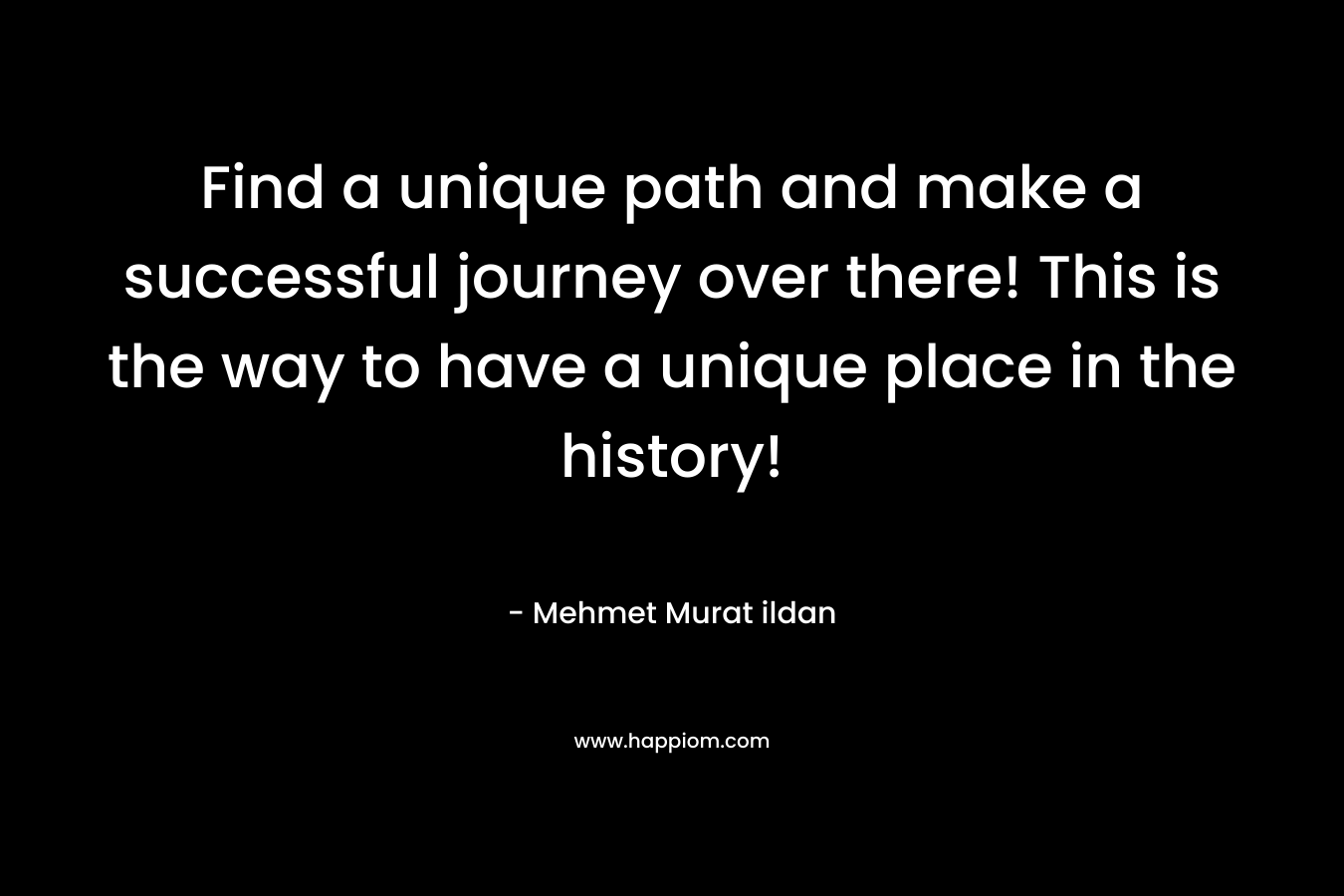 Find a unique path and make a successful journey over there! This is the way to have a unique place in the history!