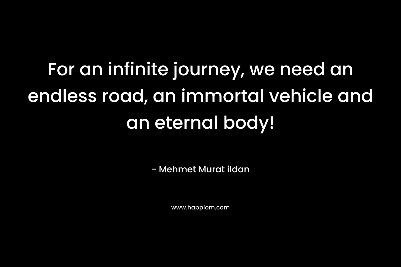 For an infinite journey, we need an endless road, an immortal vehicle and an eternal body! – Mehmet Murat ildan