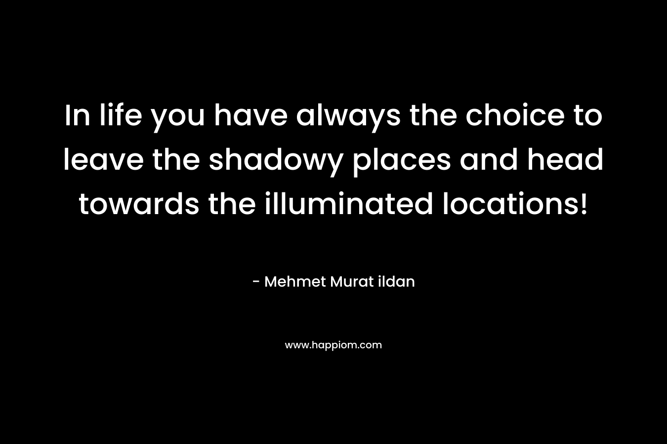 In life you have always the choice to leave the shadowy places and head towards the illuminated locations! – Mehmet Murat ildan