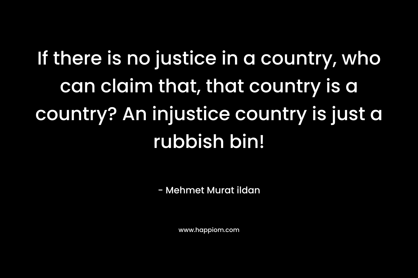 If there is no justice in a country, who can claim that, that country is a country? An injustice country is just a rubbish bin!