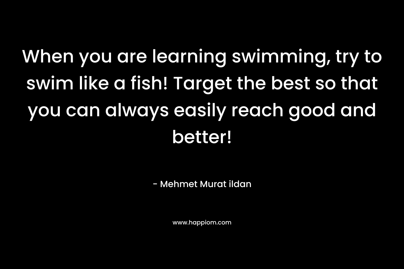 When you are learning swimming, try to swim like a fish! Target the best so that you can always easily reach good and better!