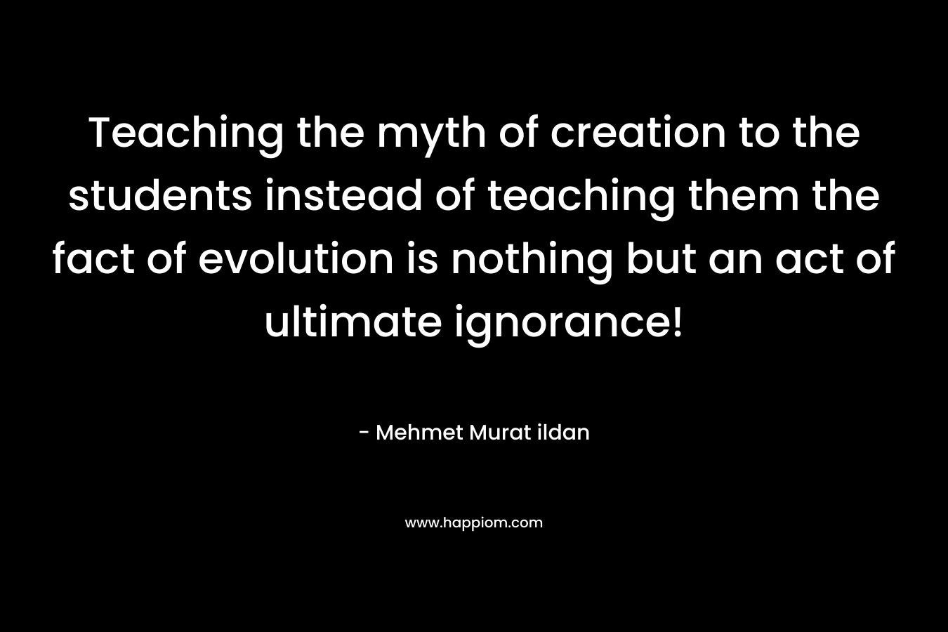 Teaching the myth of creation to the students instead of teaching them the fact of evolution is nothing but an act of ultimate ignorance!