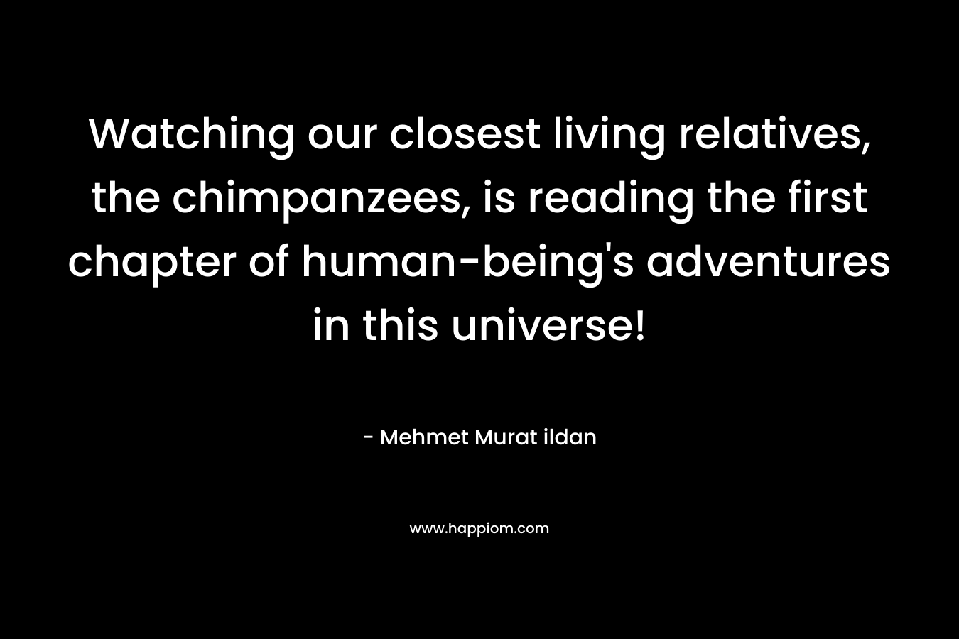 Watching our closest living relatives, the chimpanzees, is reading the first chapter of human-being’s adventures in this universe! – Mehmet Murat ildan