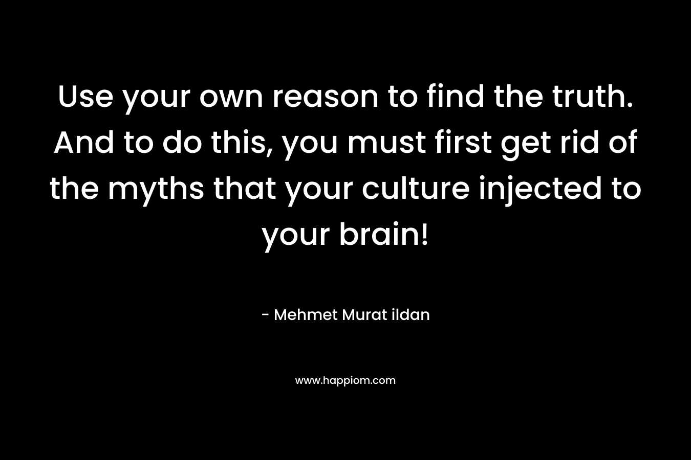 Use your own reason to find the truth. And to do this, you must first get rid of the myths that your culture injected to your brain!