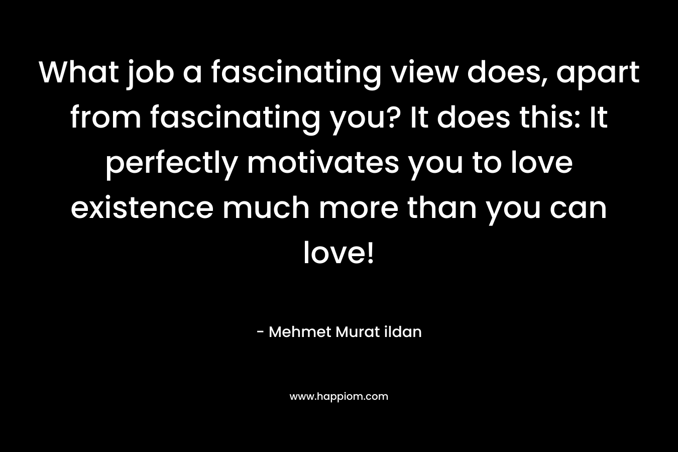 What job a fascinating view does, apart from fascinating you? It does this: It perfectly motivates you to love existence much more than you can love! – Mehmet Murat ildan
