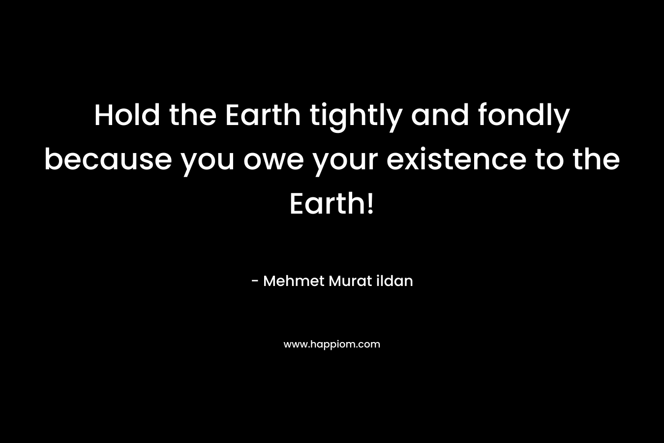 Hold the Earth tightly and fondly because you owe your existence to the Earth!