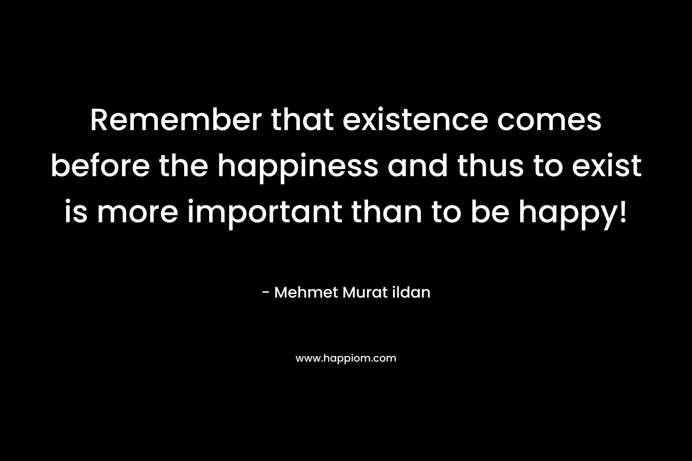 Remember that existence comes before the happiness and thus to exist is more important than to be happy!
