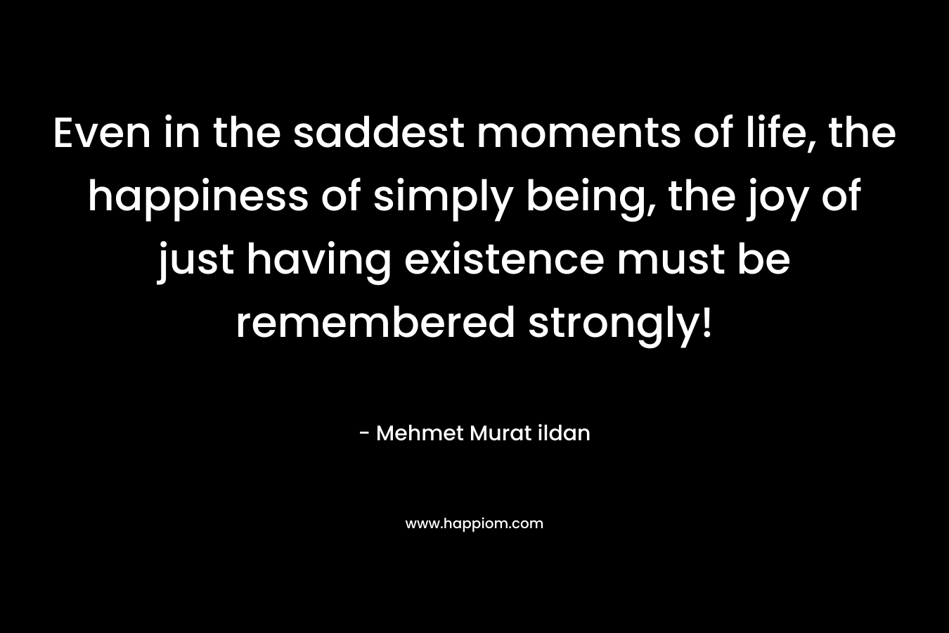 Even in the saddest moments of life, the happiness of simply being, the joy of just having existence must be remembered strongly! – Mehmet Murat ildan