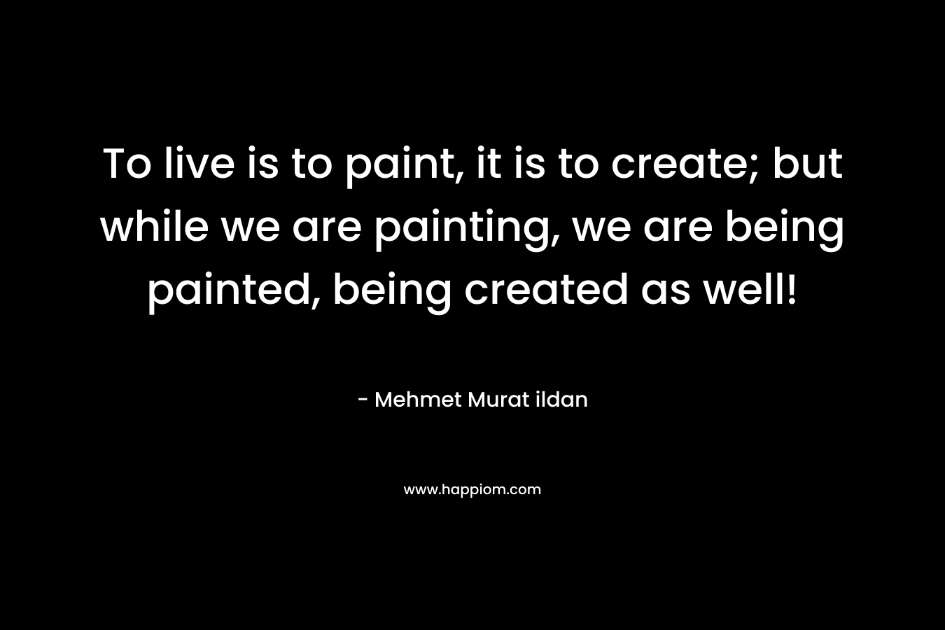To live is to paint, it is to create; but while we are painting, we are being painted, being created as well! – Mehmet Murat ildan