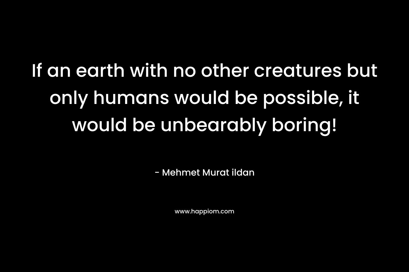 If an earth with no other creatures but only humans would be possible, it would be unbearably boring!