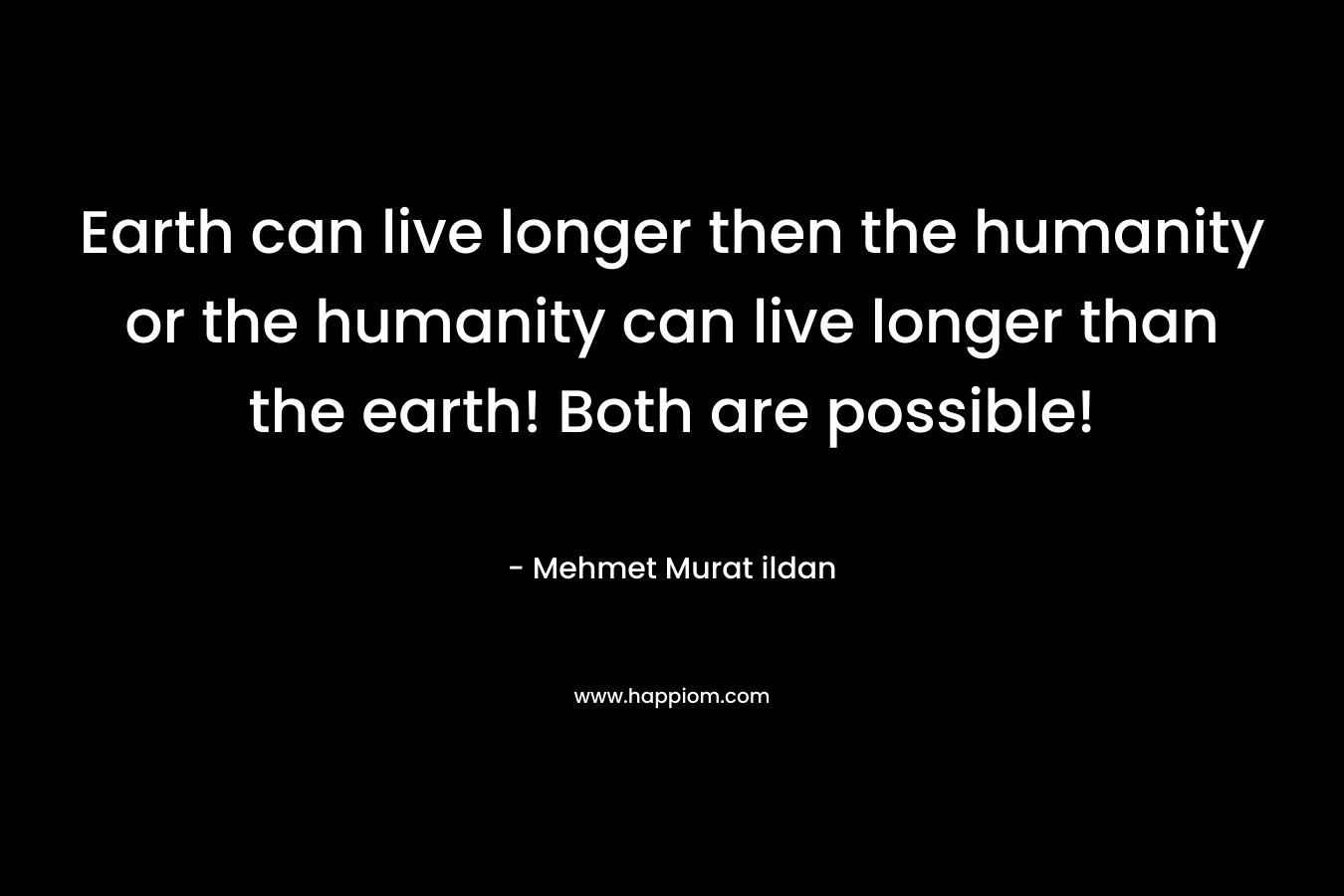 Earth can live longer then the humanity or the humanity can live longer than the earth! Both are possible!