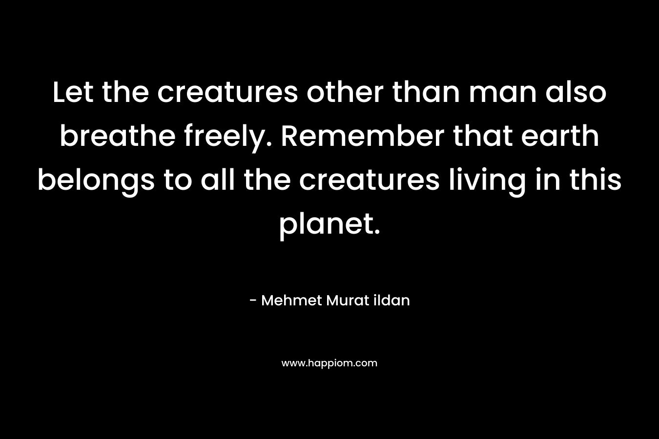 Let the creatures other than man also breathe freely. Remember that earth belongs to all the creatures living in this planet. – Mehmet Murat ildan