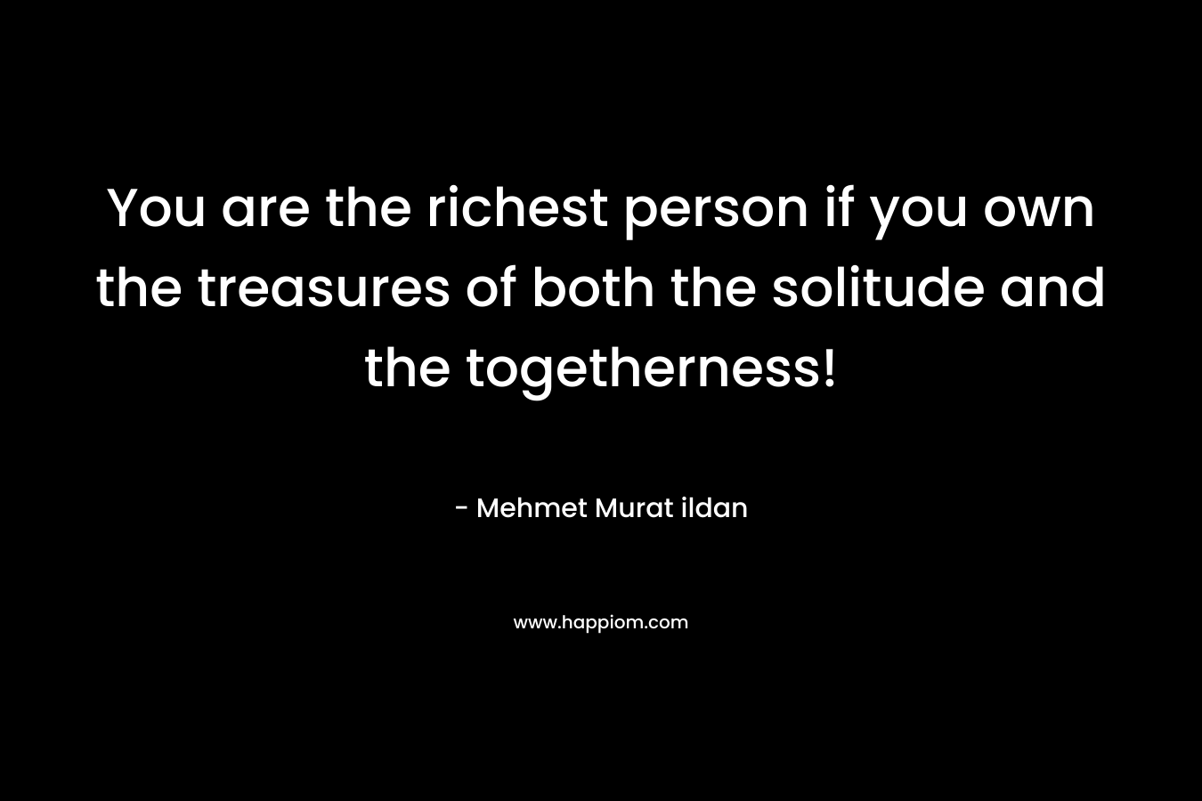 You are the richest person if you own the treasures of both the solitude and the togetherness! – Mehmet Murat ildan