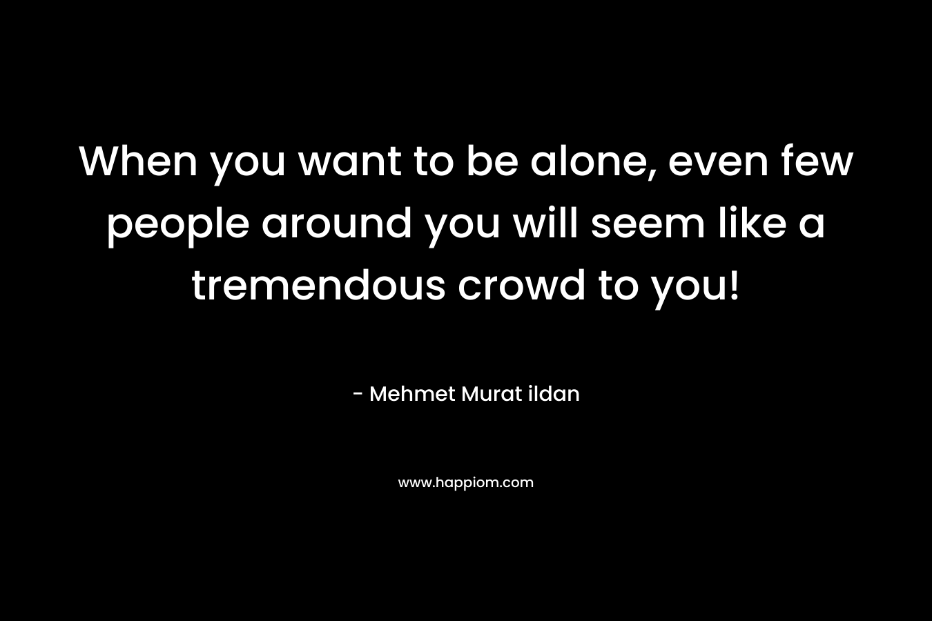 When you want to be alone, even few people around you will seem like a tremendous crowd to you! – Mehmet Murat ildan