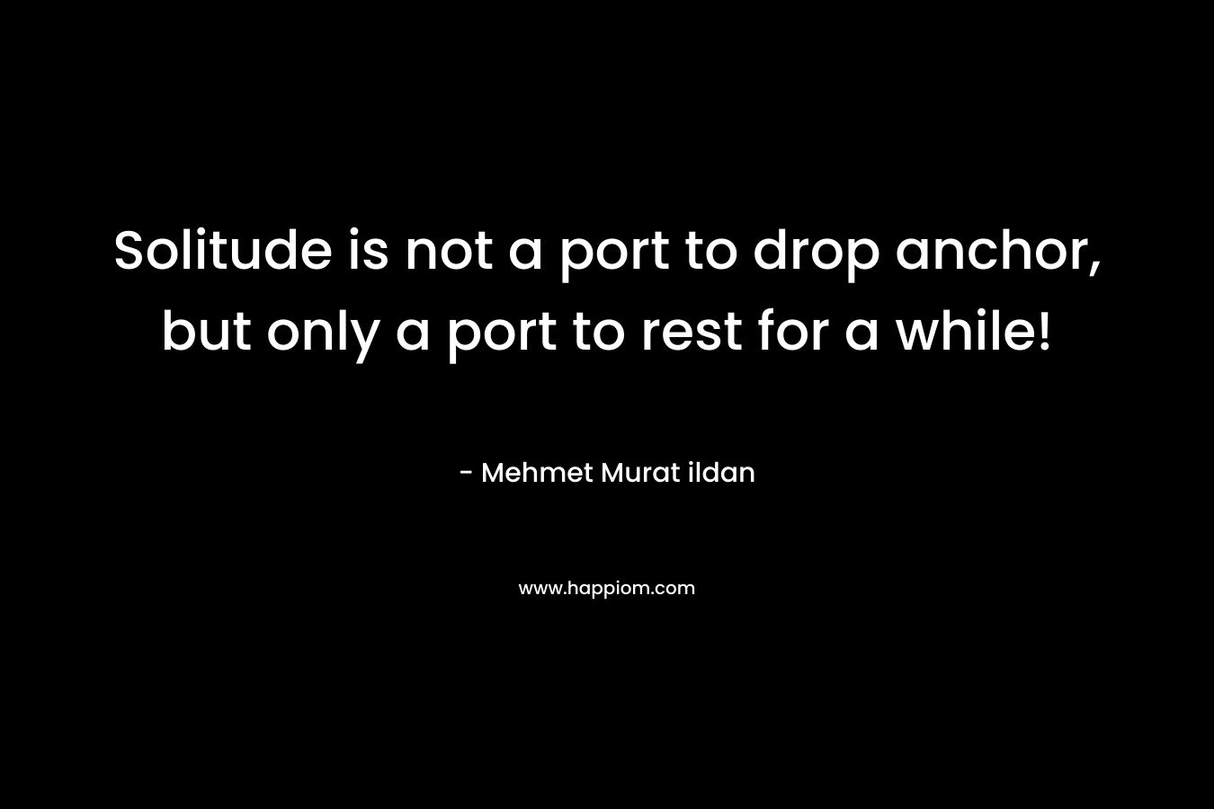 Solitude is not a port to drop anchor, but only a port to rest for a while! – Mehmet Murat ildan