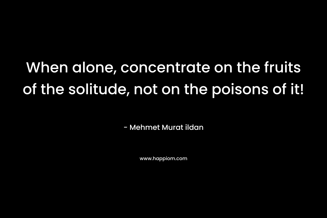 When alone, concentrate on the fruits of the solitude, not on the poisons of it! – Mehmet Murat ildan