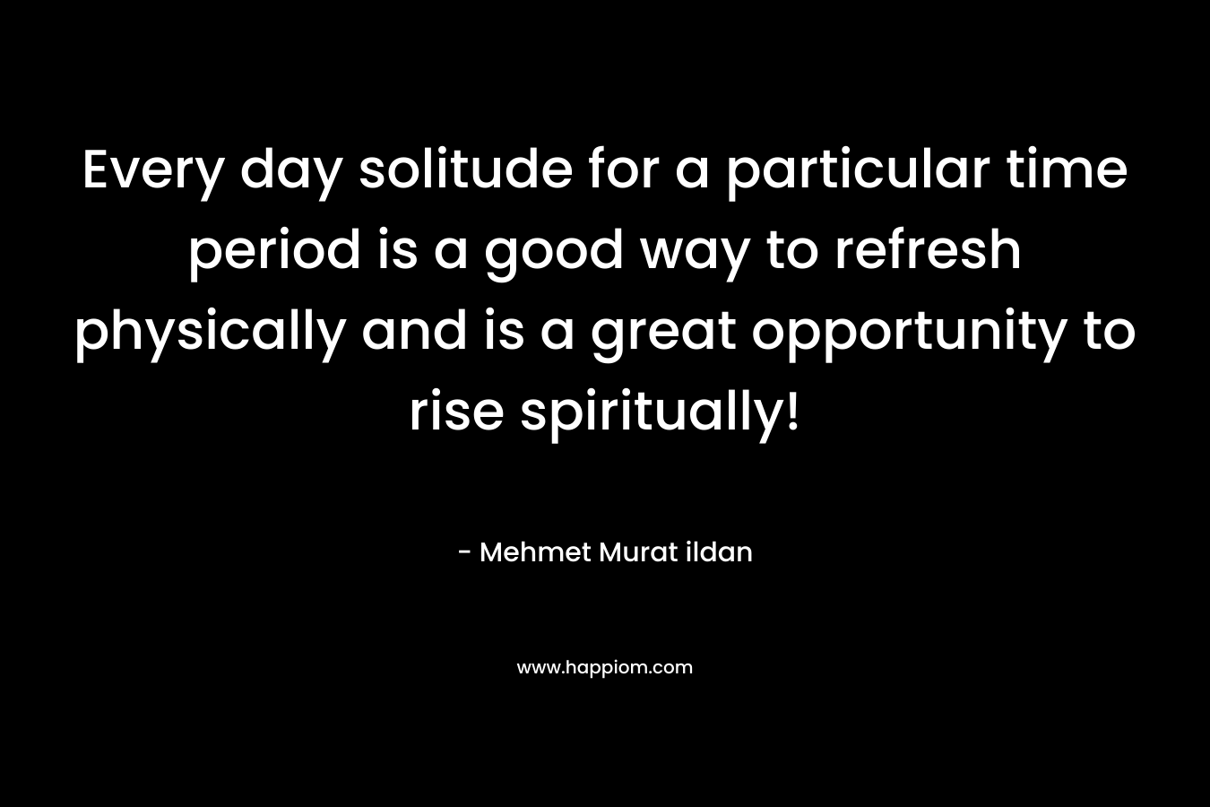 Every day solitude for a particular time period is a good way to refresh physically and is a great opportunity to rise spiritually! – Mehmet Murat ildan