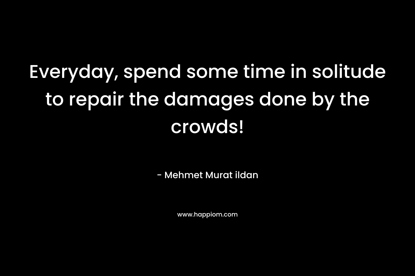 Everyday, spend some time in solitude to repair the damages done by the crowds! – Mehmet Murat ildan