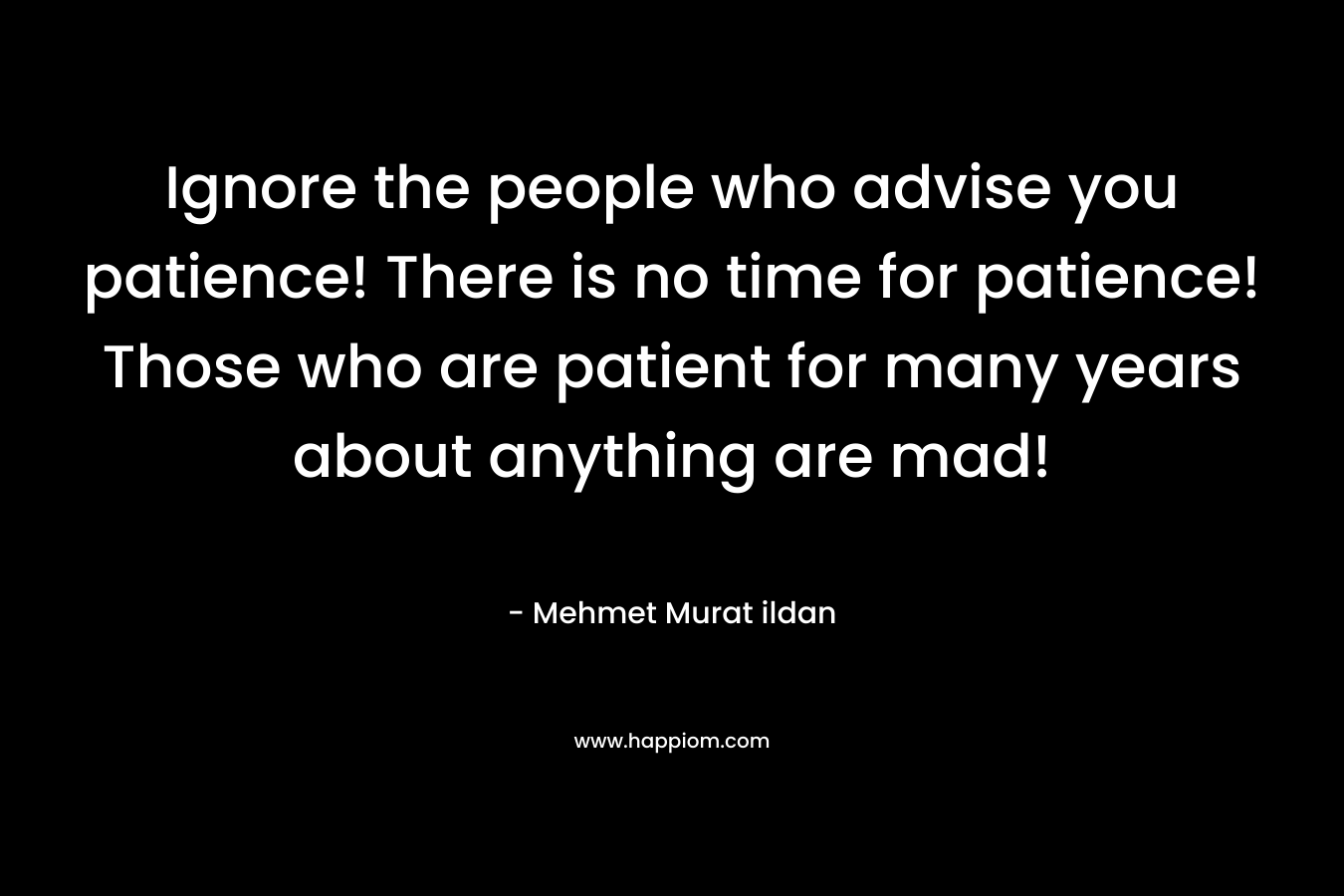 Ignore the people who advise you patience! There is no time for patience! Those who are patient for many years about anything are mad! – Mehmet Murat ildan