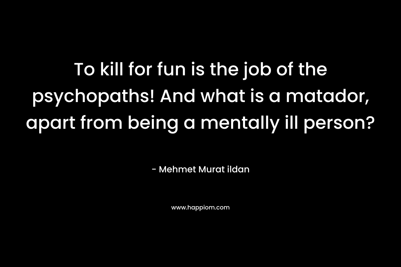 To kill for fun is the job of the psychopaths! And what is a matador, apart from being a mentally ill person? – Mehmet Murat ildan