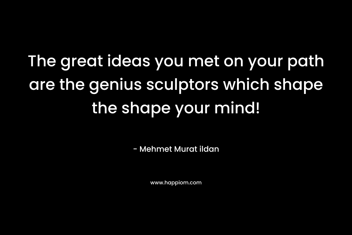 The great ideas you met on your path are the genius sculptors which shape the shape your mind!