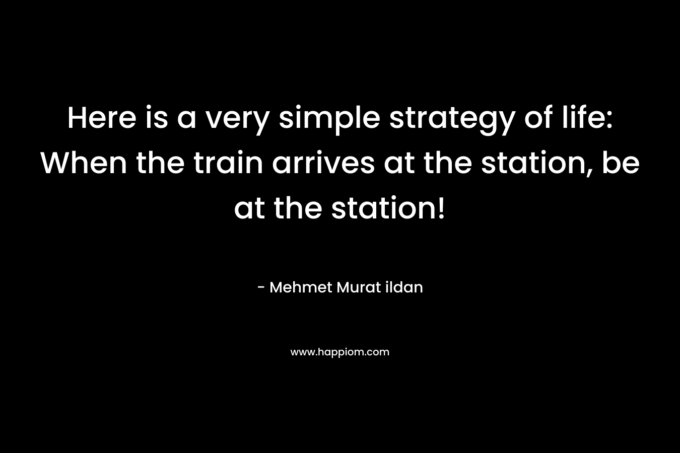 Here is a very simple strategy of life: When the train arrives at the station, be at the station!