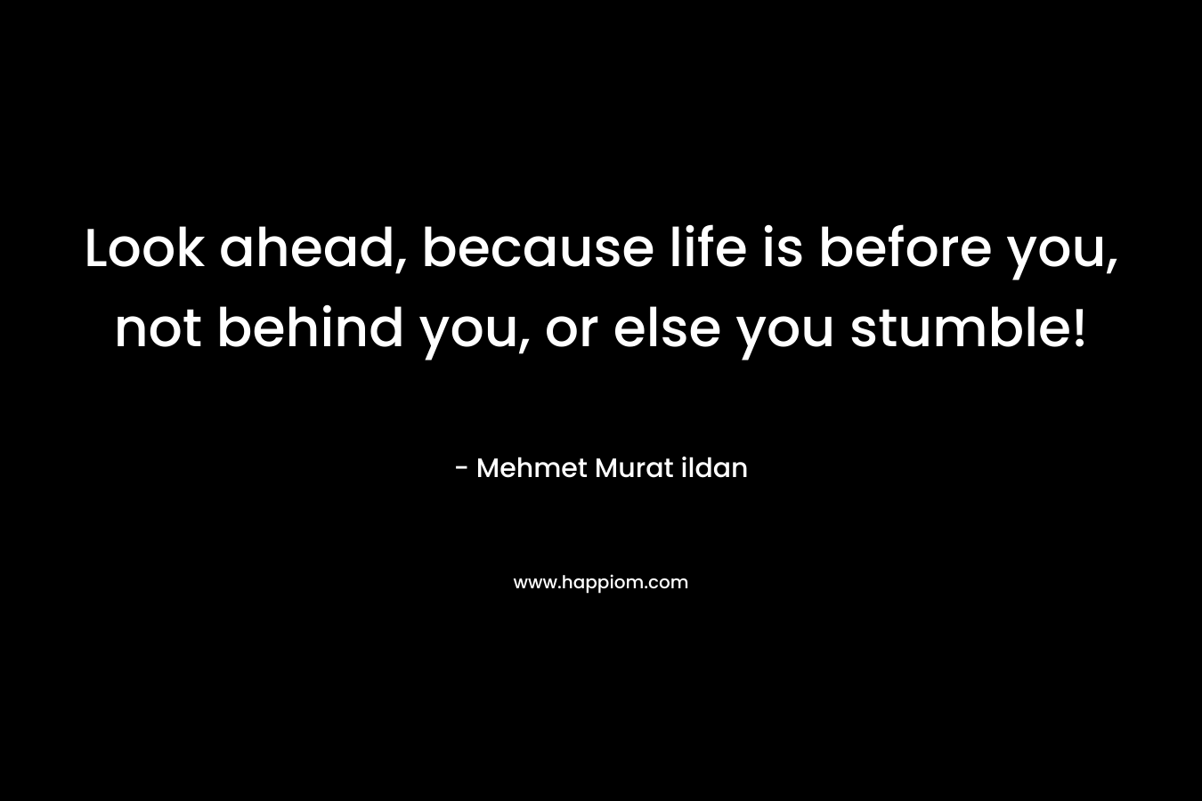 Look ahead, because life is before you, not behind you, or else you stumble!