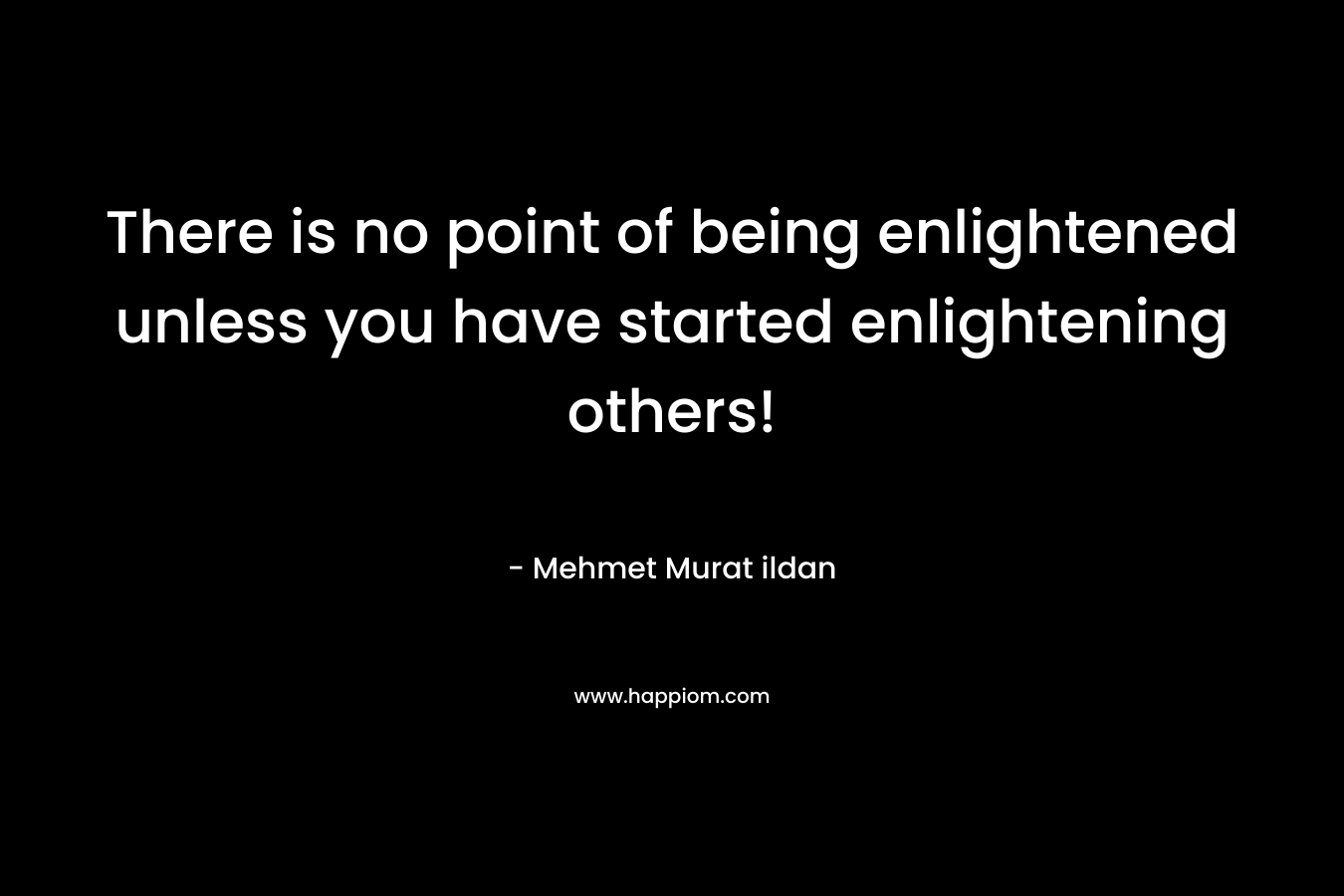 There is no point of being enlightened unless you have started enlightening others! – Mehmet Murat ildan