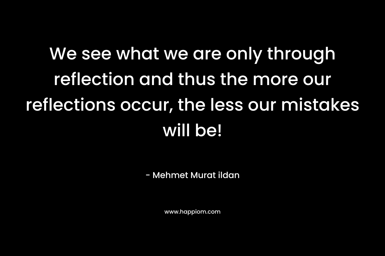 We see what we are only through reflection and thus the more our reflections occur, the less our mistakes will be! – Mehmet Murat ildan