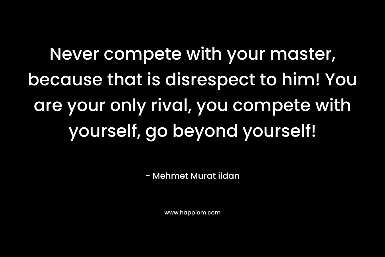 Never compete with your master, because that is disrespect to him! You are your only rival, you compete with yourself, go beyond yourself!