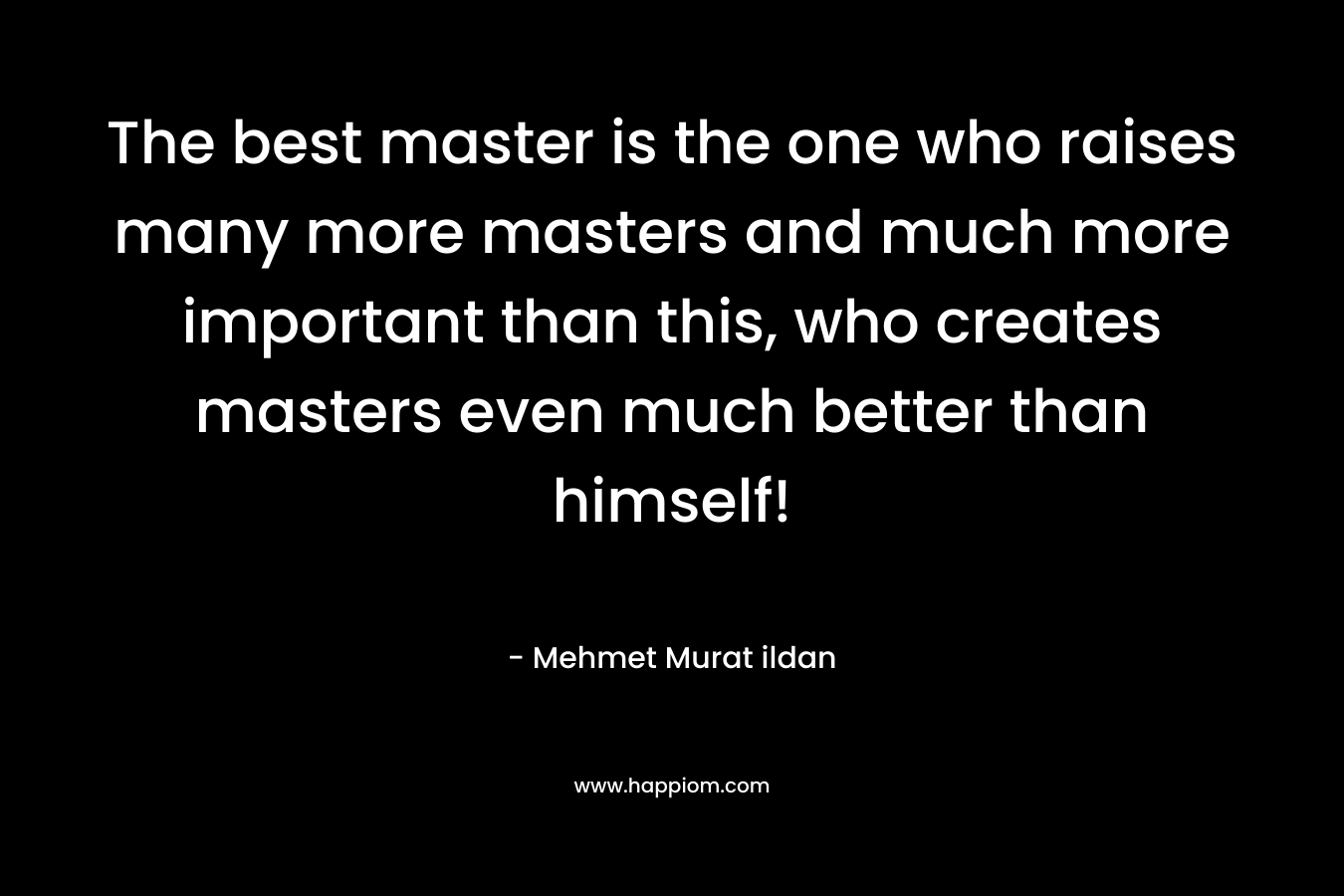 The best master is the one who raises many more masters and much more important than this, who creates masters even much better than himself! – Mehmet Murat ildan