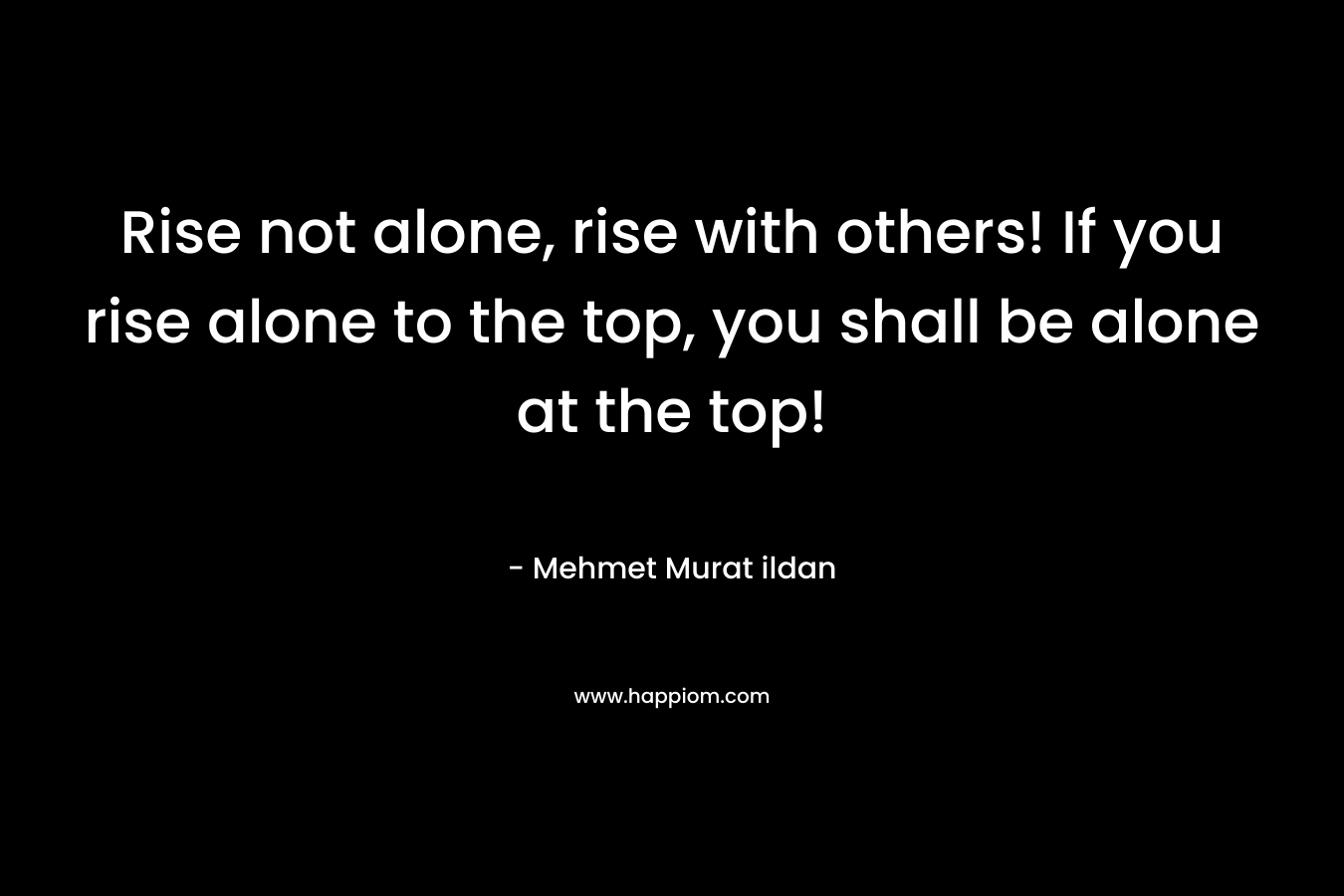 Rise not alone, rise with others! If you rise alone to the top, you shall be alone at the top!
