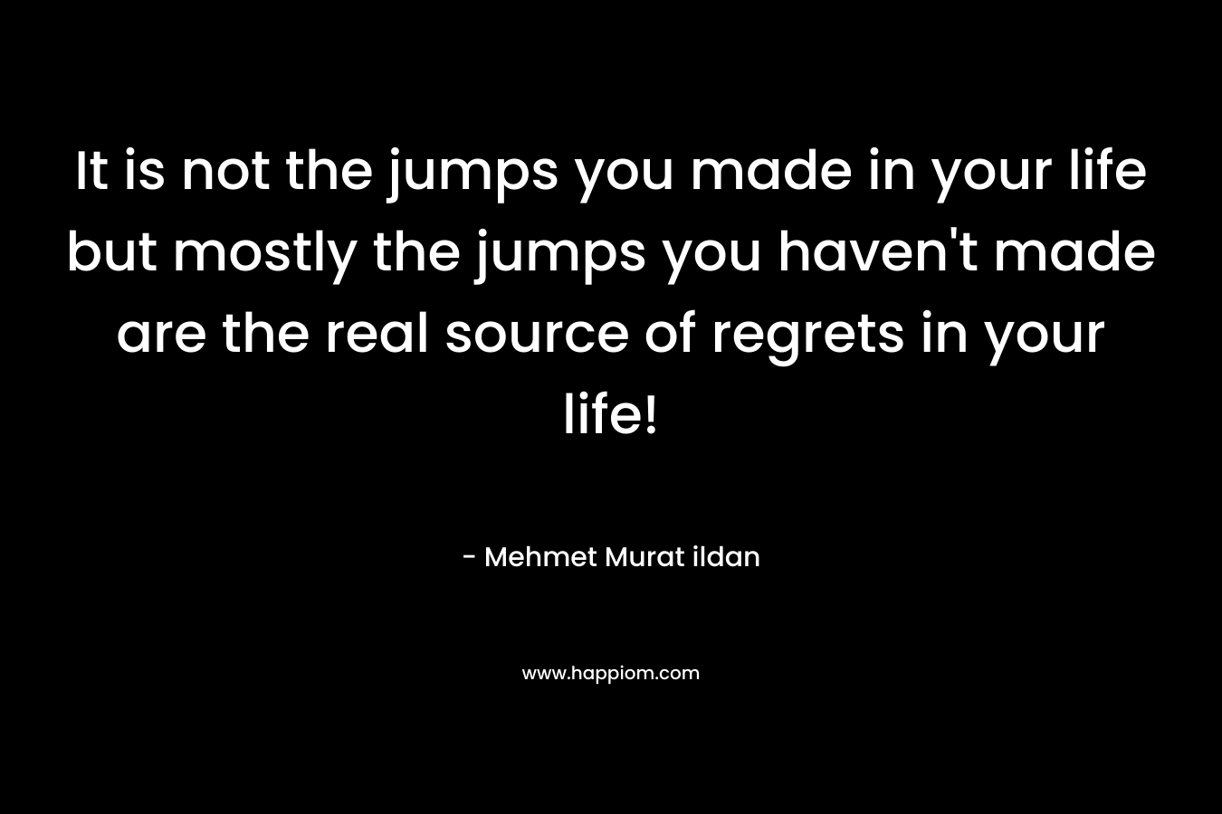 It is not the jumps you made in your life but mostly the jumps you haven't made are the real source of regrets in your life!