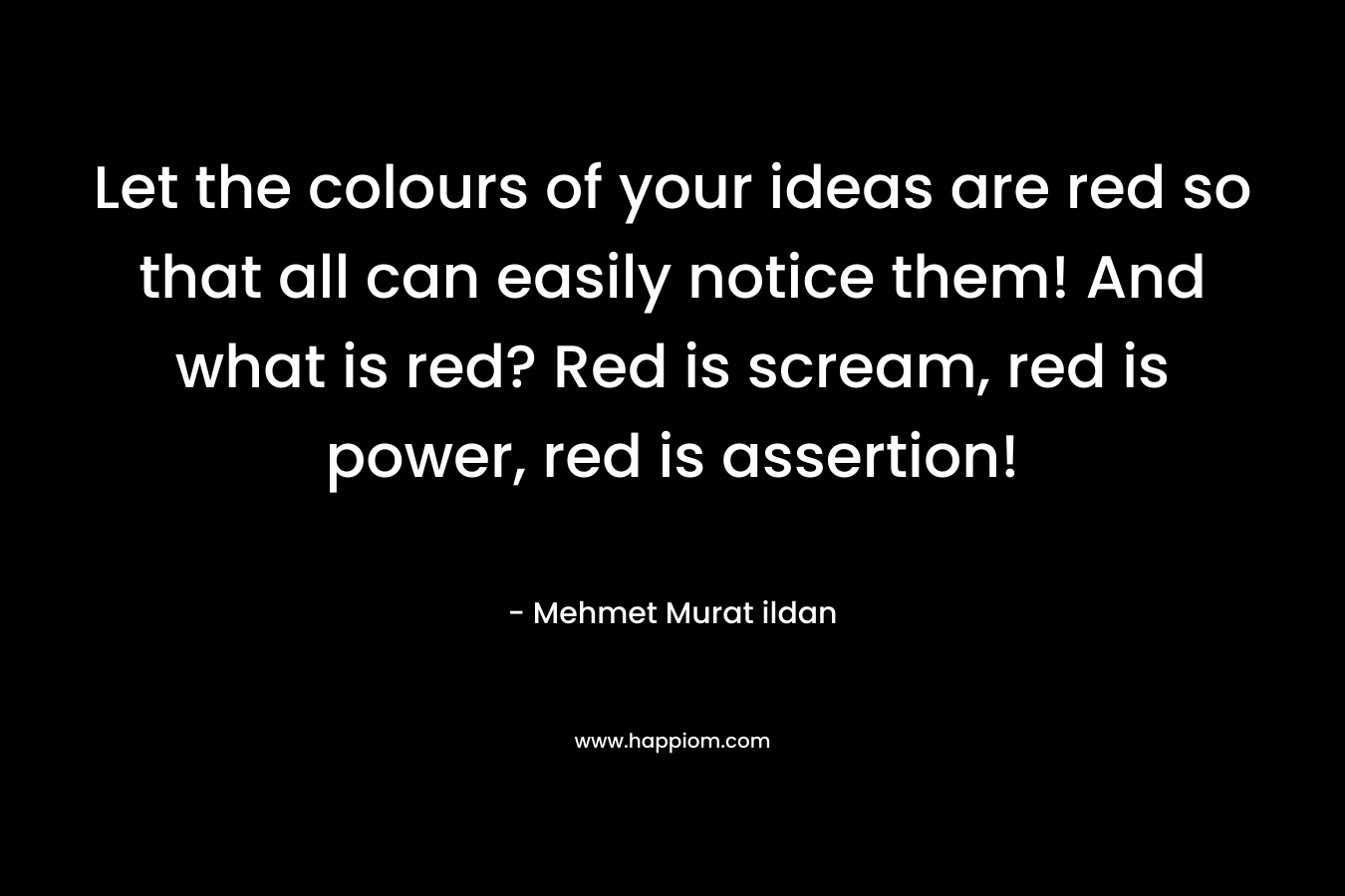 Let the colours of your ideas are red so that all can easily notice them! And what is red? Red is scream, red is power, red is assertion! – Mehmet Murat ildan