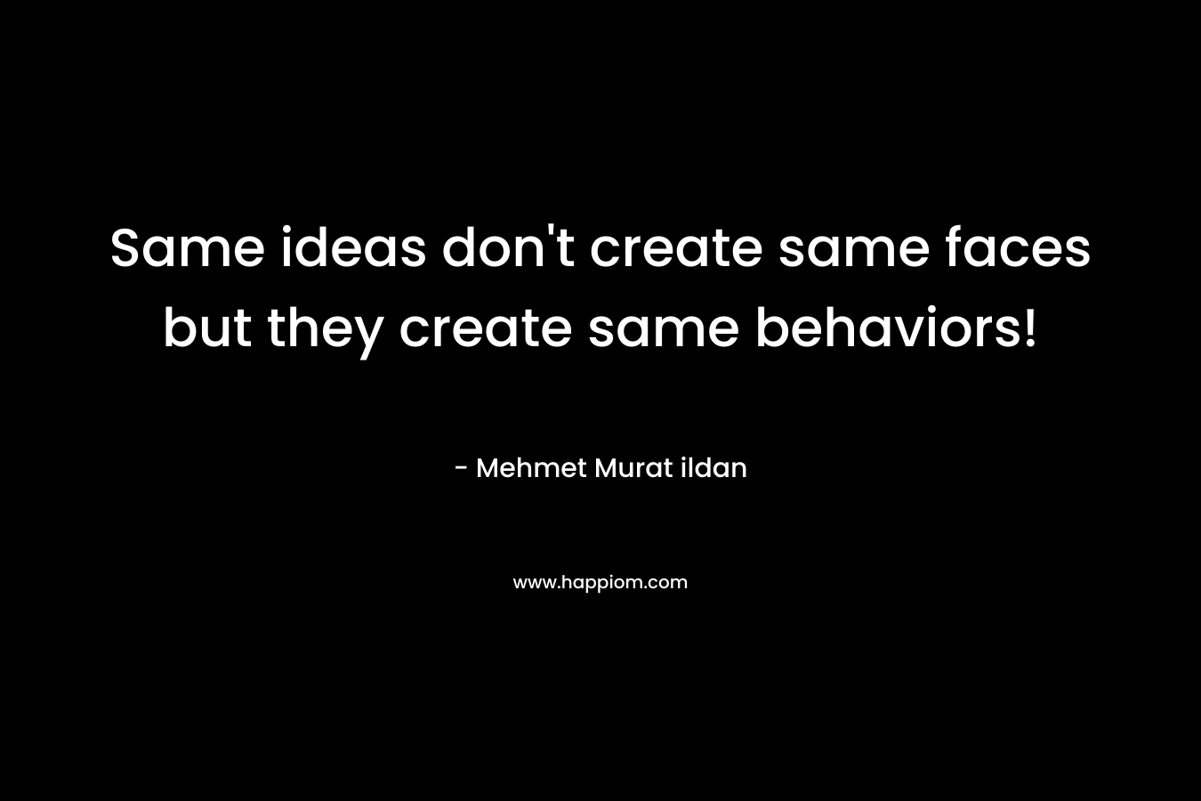 Same ideas don’t create same faces but they create same behaviors! – Mehmet Murat ildan
