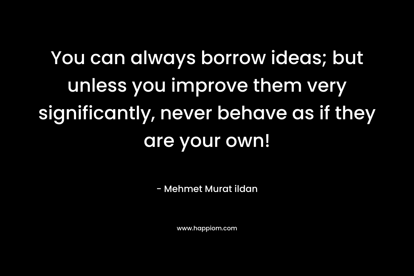 You can always borrow ideas; but unless you improve them very significantly, never behave as if they are your own! – Mehmet Murat ildan