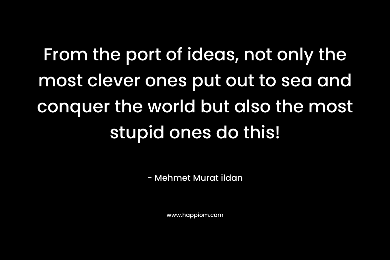 From the port of ideas, not only the most clever ones put out to sea and conquer the world but also the most stupid ones do this! – Mehmet Murat ildan