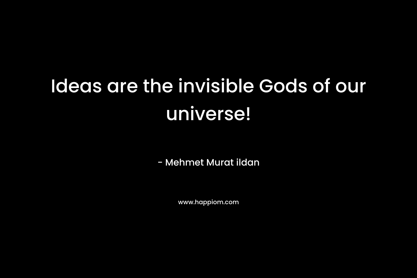 Ideas are the invisible Gods of our universe!