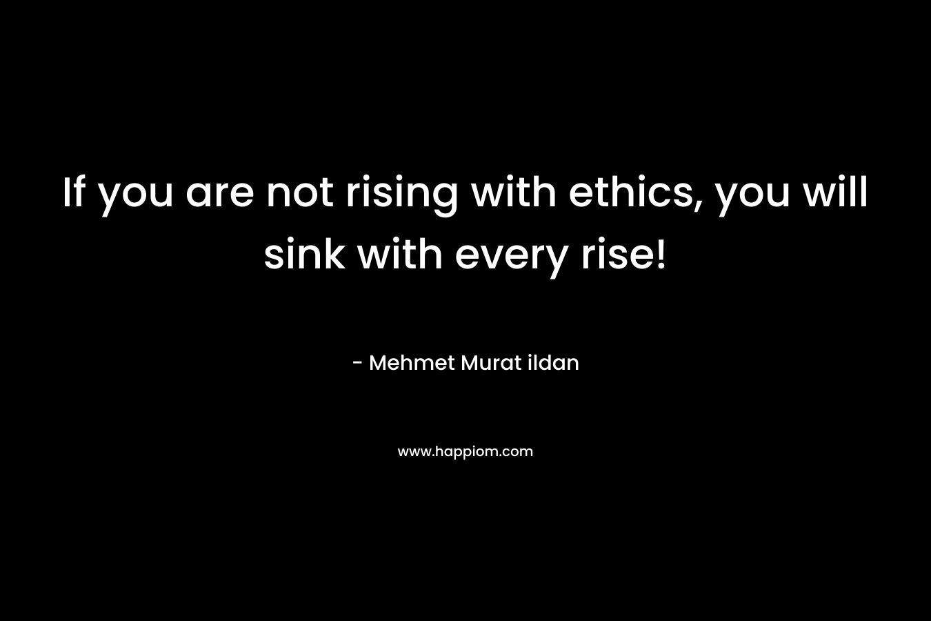 If you are not rising with ethics, you will sink with every rise! – Mehmet Murat ildan