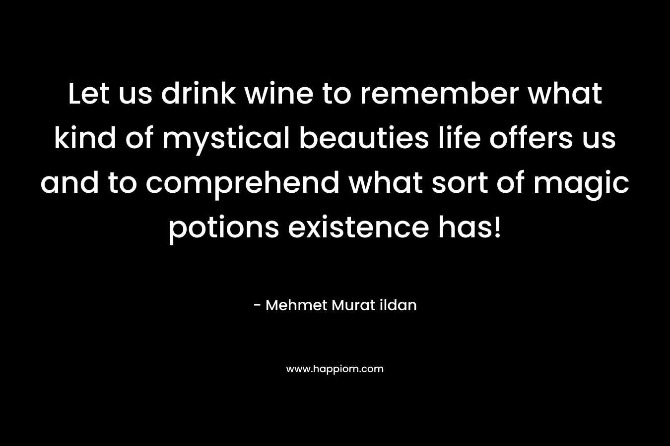 Let us drink wine to remember what kind of mystical beauties life offers us and to comprehend what sort of magic potions existence has! – Mehmet Murat ildan