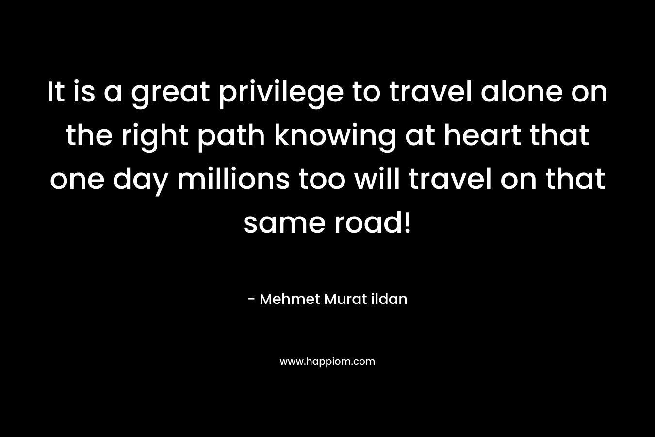 It is a great privilege to travel alone on the right path knowing at heart that one day millions too will travel on that same road!