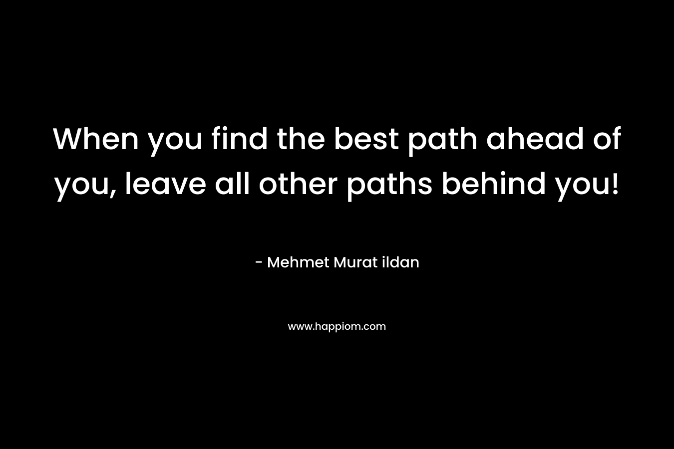 When you find the best path ahead of you, leave all other paths behind you!